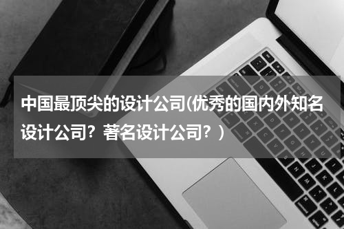 中国最顶尖的设计公司(优秀的国内外知名设计公司？著名设计公司？)