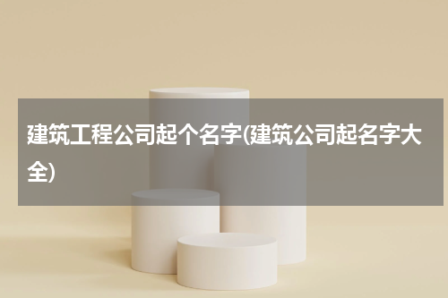 建筑工程公司起个名字(建筑公司起名字大全)