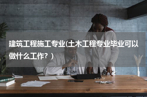 建筑工程施工专业(土木工程专业毕业可以做什么工作？)