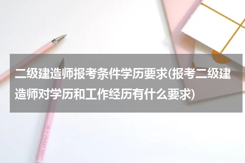 二级建造师报考条件学历要求(报考二级建造师对学历和工作经历有什么要求)