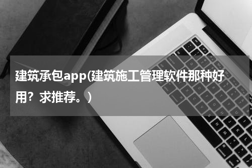 建筑承包app(建筑施工管理软件那种好用？求推荐。)