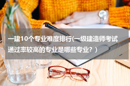 一建10个专业难度排行(一级建造师考试通过率较高的专业是哪些专业？)