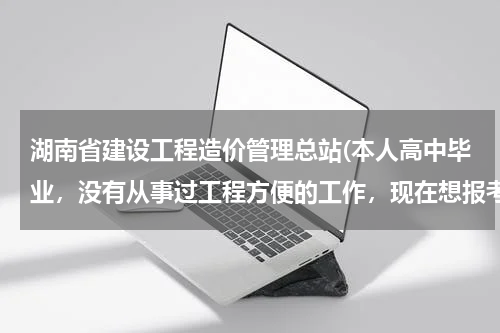 湖南省建设工程造价管理总站(本人高中毕业，没有从事过工程方便的工作，现在想报考工程造价和土木工程，可以自考这两个专业吗？)