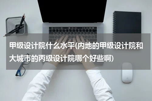 甲级设计院什么水平(内地的甲级设计院和大城市的丙级设计院哪个好些啊)