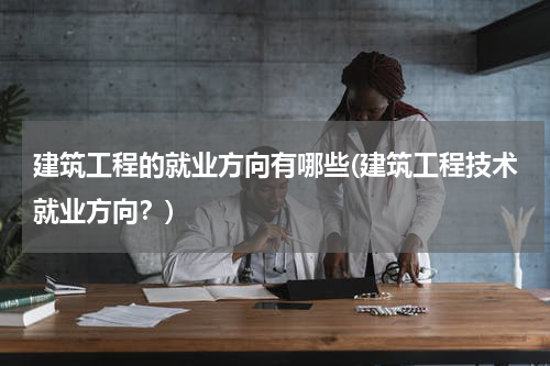 建筑工程的就业方向有哪些(建筑工程技术就业方向？)
