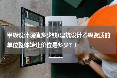 甲级设计院值多少钱(建筑设计乙级资质的单位整体转让价位是多少？)