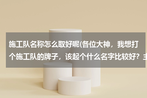 施工队名称怎么取好呢(各位大神，我想打个施工队的牌子，该起个什么名字比较好？主要是建筑)