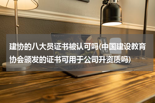 建协的八大员证书被认可吗(中国建设教育协会颁发的证书可用于公司升资质吗)