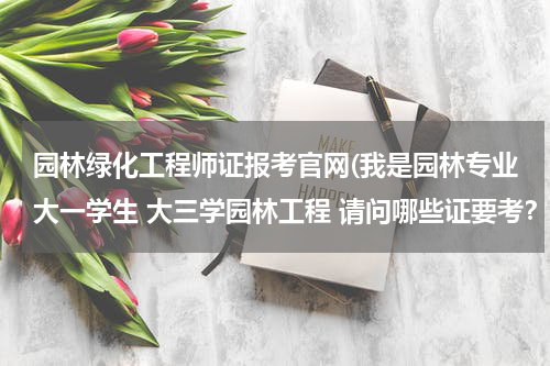 园林绿化工程师证报考官网(我是园林专业大一学生 大三学园林工程 请问哪些证要考？)