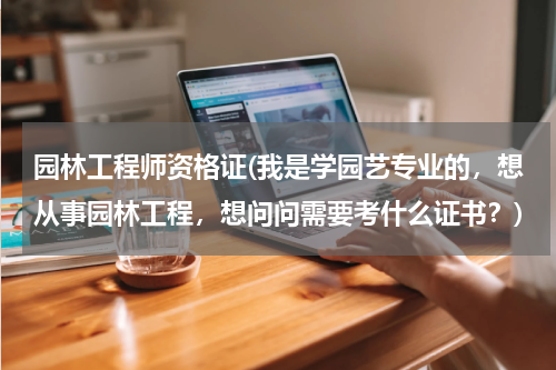 园林工程师资格证(我是学园艺专业的，想从事园林工程，想问问需要考什么证书？)