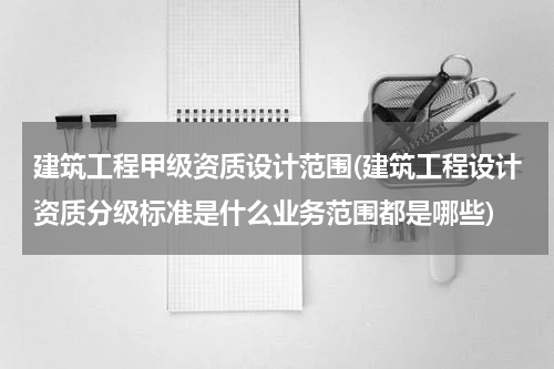 建筑工程甲级资质设计范围(建筑工程设计资质分级标准是什么业务范围都是哪些)