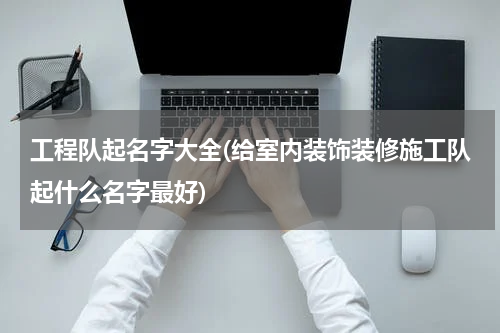 工程队起名字大全(给室内装饰装修施工队起什么名字最好)