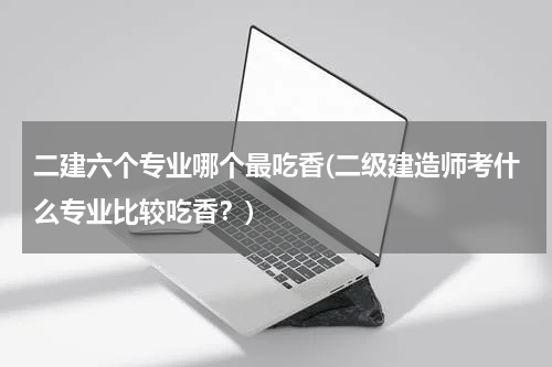 二建六个专业哪个最吃香(二级建造师考什么专业比较吃香？)