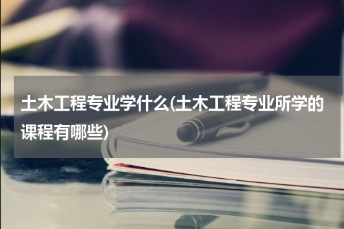 土木工程专业学什么(土木工程专业所学的课程有哪些)