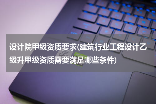 设计院甲级资质要求(建筑行业工程设计乙级升甲级资质需要满足哪些条件)