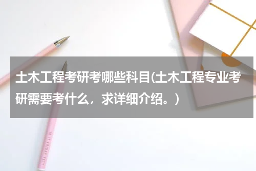 土木工程考研考哪些科目(土木工程专业考研需要考什么，求详细介绍。)