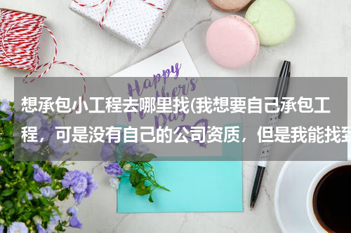 想承包小工程去哪里找(我想要自己承包工程，可是没有自己的公司资质，但是我能找到工程，我该怎么办呢？谢谢有经验的前辈指点)