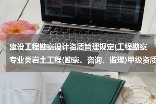 建设工程勘察设计资质管理规定(工程勘察专业类岩土工程(勘察、咨询、监理)甲级资质有效期为几年)