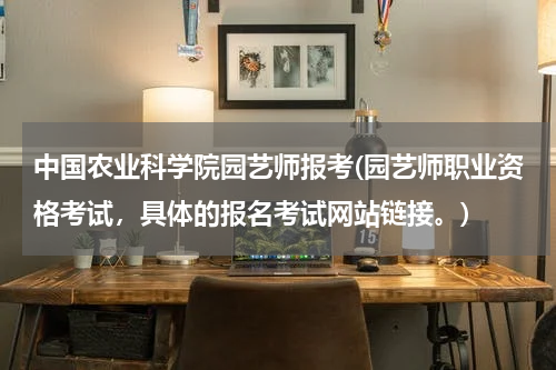 中国农业科学院园艺师报考(园艺师职业资格考试，具体的报名考试网站链接。)