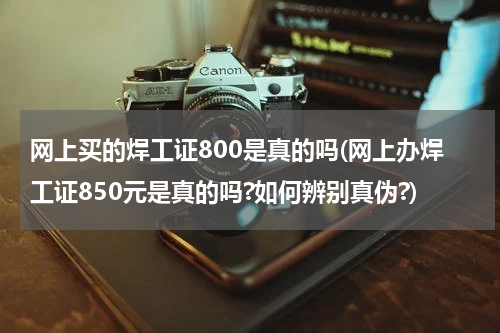网上买的焊工证800是真的吗(网上办焊工证850元是真的吗?如何辨别真伪?)