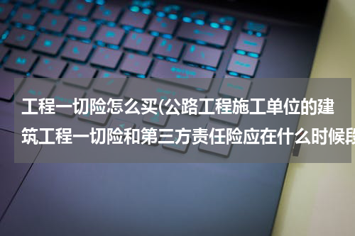 工程一切险怎么买(公路工程施工单位的建筑工程一切险和第三方责任险应在什么时候段办理完成？)