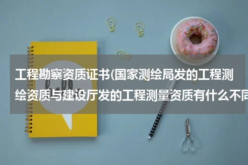 工程勘察资质证书(国家测绘局发的工程测绘资质与建设厅发的工程测量资质有什么不同?)