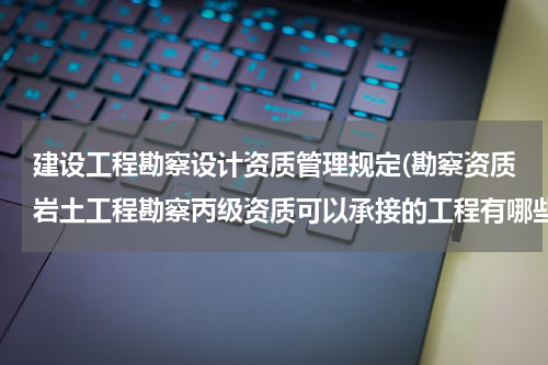 建设工程勘察设计资质管理规定(勘察资质岩土工程勘察丙级资质可以承接的工程有哪些)