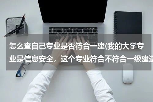 怎么查自己专业是否符合一建(我的大学专业是信息安全，这个专业符合不符合一级建造师报名条件中“工程类和工程经济类”的报名条件？)
