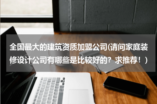 全国最大的建筑资质加盟公司(请问家庭装修设计公司有哪些是比较好的？求推荐！)