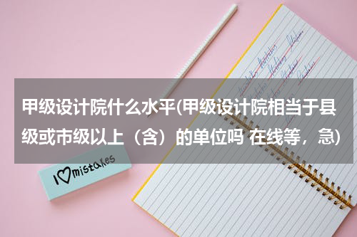 甲级设计院什么水平(甲级设计院相当于县级或市级以上（含）的单位吗 在线等，急)
