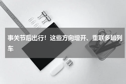 事关节后出行!这些方向增开、重联多趟列车