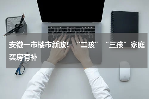 安徽一市楼市新政！“二孩”“三孩”家庭买房有补