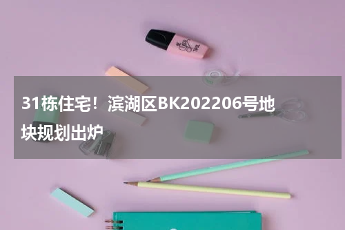 31栋住宅!滨湖区BK202206号地块规划出炉