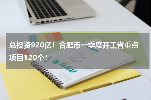总投资920亿！合肥市一季度开工省重点项目120个！