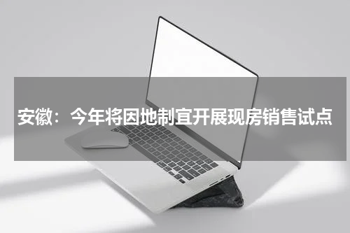 安徽:今年将因地制宜开展现房销售试点
