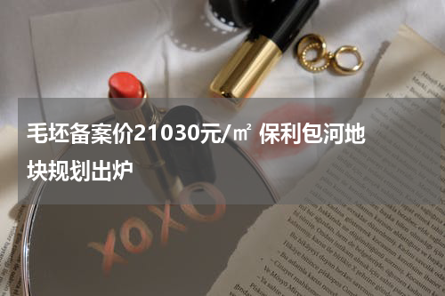 毛坯备案价21030元/㎡ 保利包河地块规划出炉