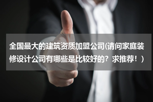 全国最大的建筑资质加盟公司(请问家庭装修设计公司有哪些是比较好的？求推荐！)