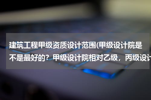 建筑工程甲级资质设计范围(甲级设计院是不是最好的？甲级设计院相对乙级，丙级设计院的优势在哪？)