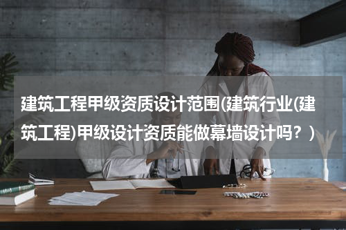 建筑工程甲级资质设计范围(建筑行业(建筑工程)甲级设计资质能做幕墙设计吗？)