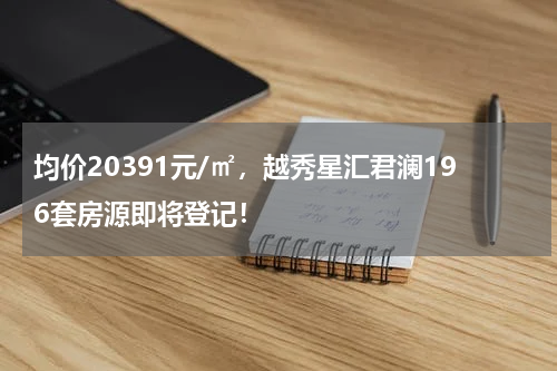 均价20391元/㎡，越秀星汇君澜196套房源即将登记！