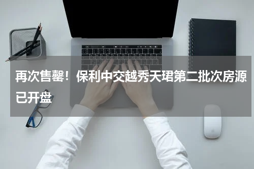 再次售罄！保利中交越秀天珺第二批次房源已开盘