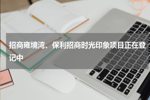 招商雍境湾、保利招商时光印象项目正在登记中