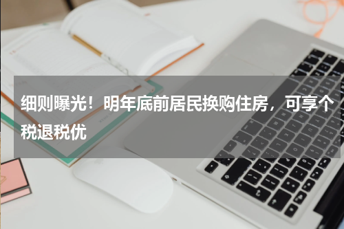 细则曝光！明年底前居民换购住房，可享个税退税优