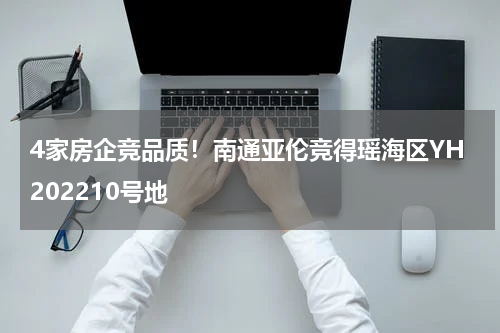 4家房企竞品质！南通亚伦竞得瑶海区YH202210号地