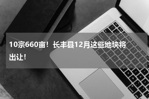 10宗660亩！长丰县12月这些地块将出让！