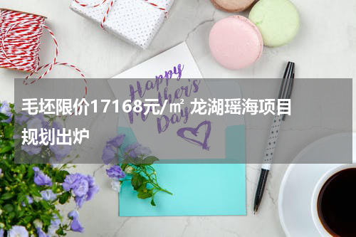 毛坯限价17168元/㎡ 龙湖瑶海项目规划出炉