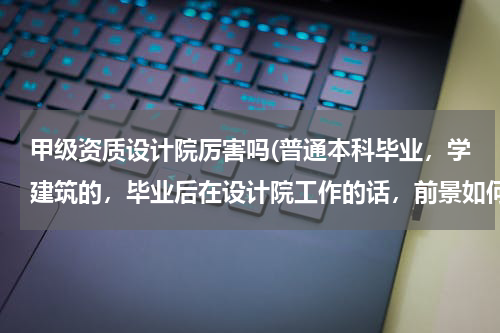 甲级资质设计院厉害吗(普通本科毕业，学建筑的，毕业后在设计院工作的话，前景如何？设计院是国家建筑工程甲级资质的。谢谢！)