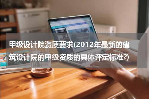 甲级设计院资质要求(2012年最新的建筑设计院的甲级资质的具体评定标准?)
