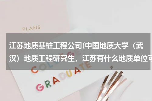 江苏地质基桩工程公司(中国地质大学（武汉）地质工程研究生，江苏有什么地质单位可以推荐去的（ps：暑期想在那边找实习单位）)
