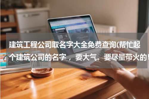 建筑工程公司取名字大全免费查询(帮忙起个建筑公司的名字 ，要大气。要尽量带火的！谢谢)